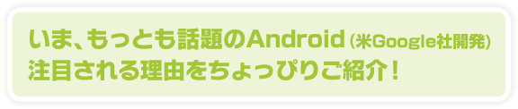 いま、もっとも話題のAndroid(米Google社開発)注目される理由をちょっぴりご紹介！
