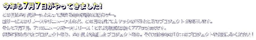 今年も7月7日がやってきました！
この日は全社員が一丸となって迎える毎年恒例のお祭りデー。
新サービスのリリースやリニューアルなど、この日めがけてカヤックの至るところでプロジェクトが発足します。
そして7月7日、7つのニュースを一一斉リリース！
これが創業以来続く777projectです。
極秘に進められたプロジェクトであり、全社員が参加したプロジェクトであり。
それでは今年の10つのプロジェクトをお楽しみください！