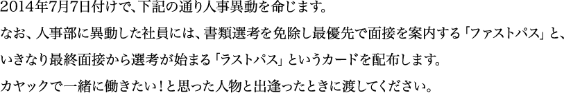 2014年7月7日付けで、下記の通り人事異動を命じます。なお、人事部に異動した社員には、書類選考を免除し、最優先で面接を案内する「ファストパス」と、いきなり最終面接から選考が始まる「ラストパス」というカードを配布します。カヤックで一緒に働きたい！と思った人物と出逢ったときに渡してください。
