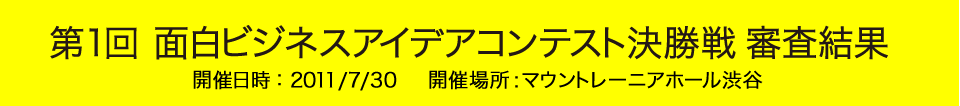 第1回 面白ビジネスアイデアコンテスト決勝戦 審査結果 開催日時 : 2011/7/30 開催場所 : マウントレーニアホール渋谷