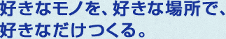 好きなモノを、好きな場所で、 好きなだけつくる。