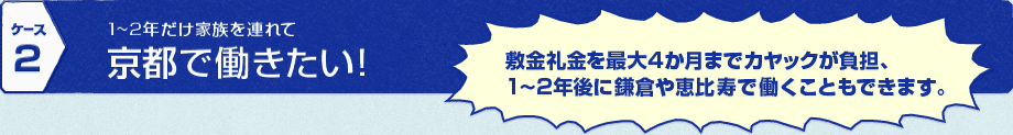 [ケース2] 1～2年だけ家族を連れて京都で働きたい！→敷金礼金を最大4か月までカヤックが負担、1～2年後に鎌倉や恵比寿で働くこともできます。