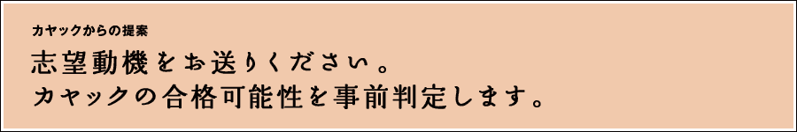 他社に提出した履歴書をそのまま送ってください。 カヤックの合格可能性を事前判定します。