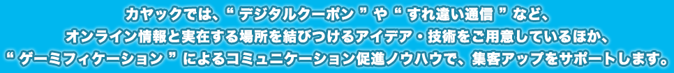 カヤックでは、「デジタルクーポン」や「すれ違い通信」など、オンライン情報と実在する場所を結びつけるアイデア・技術をご用意しているほか、「ゲーミフィケーション」によるコミュニケーション促進ノウハウで、集客アップをサポートします。