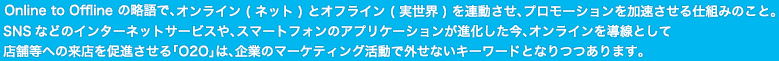 Online to Offlineの略語で、オンライン（ネット）とオフライン（実世界）を連動させ、プロモーションを加速させる仕組みのこと。SNSなどのインターネットサービスや、スマートフォンのアプリケーションが進化した今、オンラインを導線として店舗等への来店を促進させる「O2O」は、企業のマーケティング活動で外せないキーワードとなりつつあります。